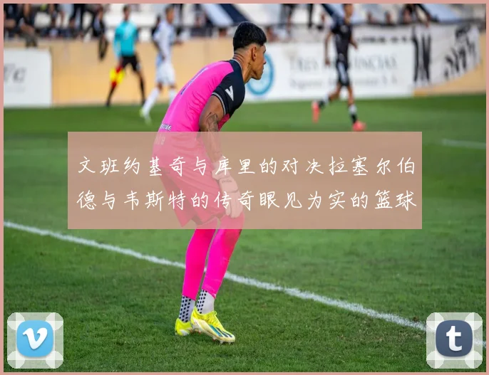 文班约基奇与库里的对决拉塞尔伯德与韦斯特的传奇眼见为实的篮球盛宴
