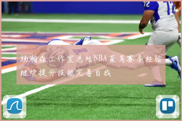 杨瀚森工作室总结NBA菜鸟赛季经验继续提升技能完善自我