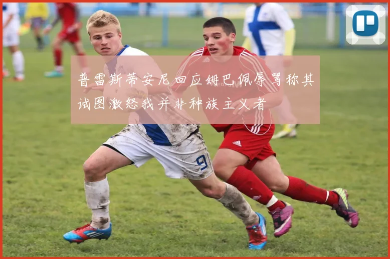 普雷斯蒂安尼回应姆巴佩辱骂称其试图激怒我并非种族主义者