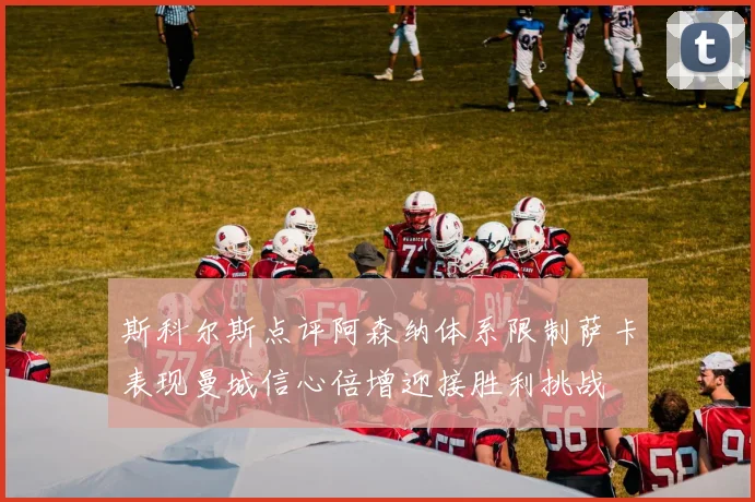 斯科尔斯点评阿森纳体系限制萨卡表现曼城信心倍增迎接胜利挑战