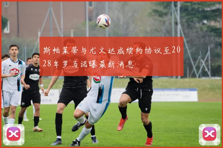 斯帕莱蒂与尤文达成续约协议至2028年罗马诺曝最新消息