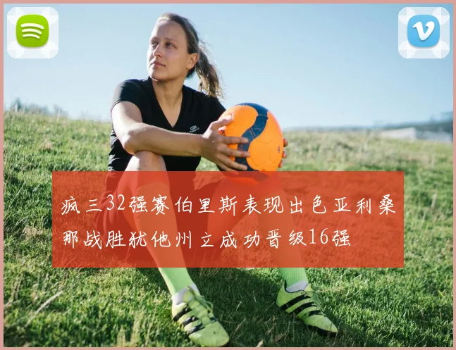 疯三32强赛伯里斯表现出色亚利桑那战胜犹他州立成功晋级16强