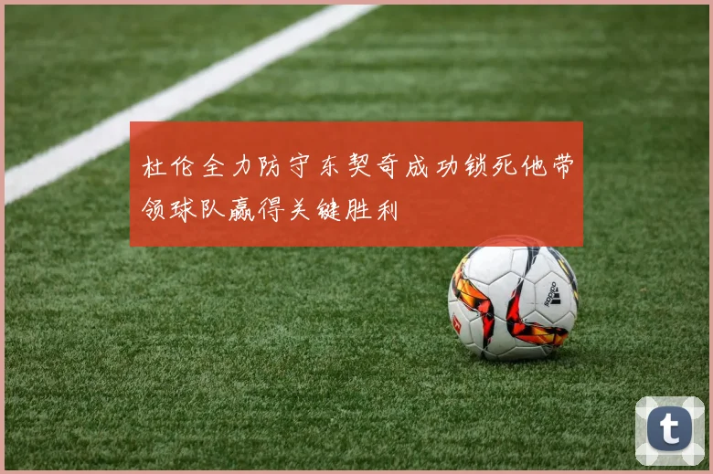 杜伦全力防守东契奇成功锁死他带领球队赢得关键胜利